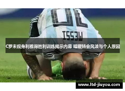 C罗未现身利雅得胜利训练揭示内幕 暗藏转会风波与个人原因