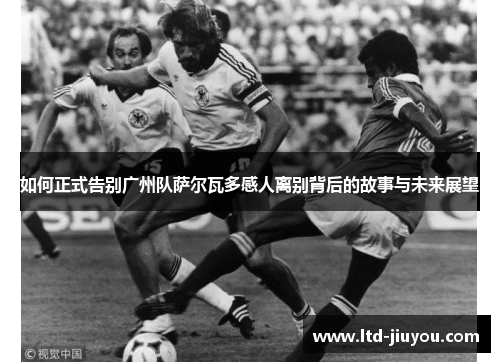 如何正式告别广州队萨尔瓦多感人离别背后的故事与未来展望