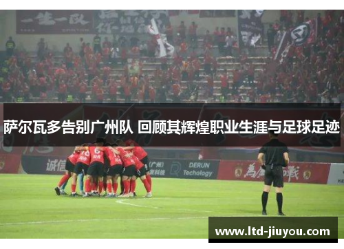 萨尔瓦多告别广州队 回顾其辉煌职业生涯与足球足迹