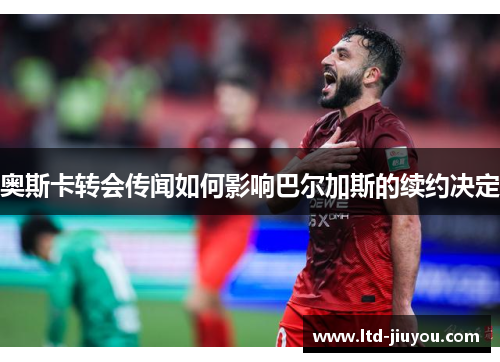 奥斯卡转会传闻如何影响巴尔加斯的续约决定