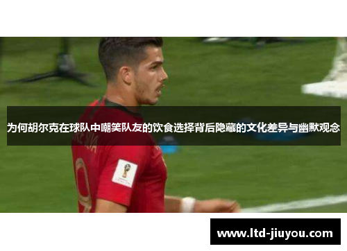 为何胡尔克在球队中嘲笑队友的饮食选择背后隐藏的文化差异与幽默观念