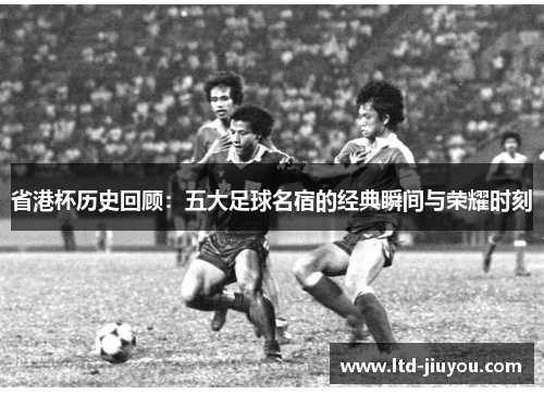 省港杯历史回顾：五大足球名宿的经典瞬间与荣耀时刻