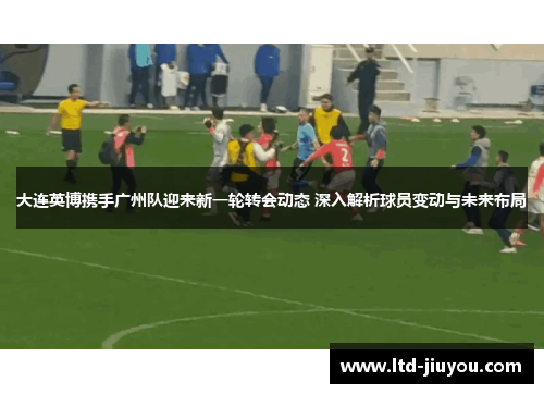 大连英博携手广州队迎来新一轮转会动态 深入解析球员变动与未来布局