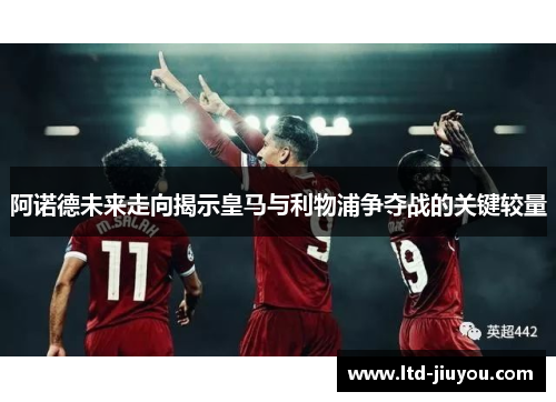 阿诺德未来走向揭示皇马与利物浦争夺战的关键较量
