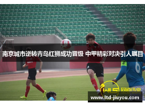 南京城市逆转青岛红狮成功晋级 中甲精彩对决引人瞩目