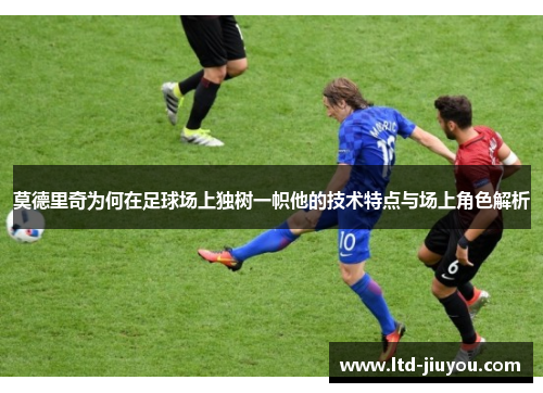 莫德里奇为何在足球场上独树一帜他的技术特点与场上角色解析