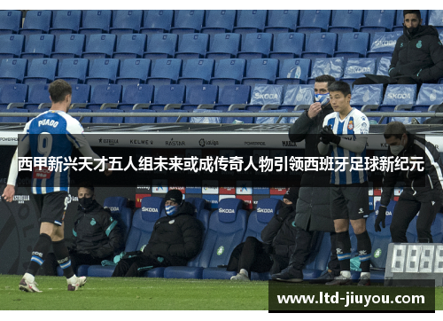 西甲新兴天才五人组未来或成传奇人物引领西班牙足球新纪元